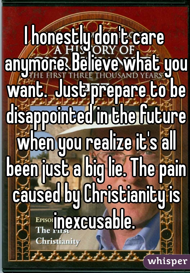 I honestly don't care anymore. Believe what you want.  Just prepare to be disappointed in the future when you realize it's all been just a big lie. The pain caused by Christianity is inexcusable. 