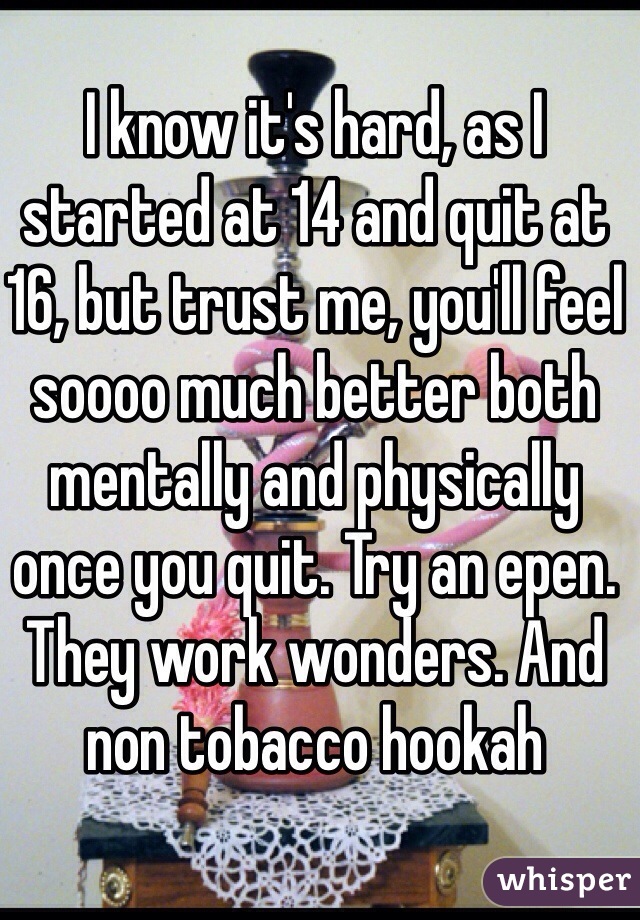 I know it's hard, as I started at 14 and quit at 16, but trust me, you'll feel soooo much better both mentally and physically once you quit. Try an epen. They work wonders. And non tobacco hookah