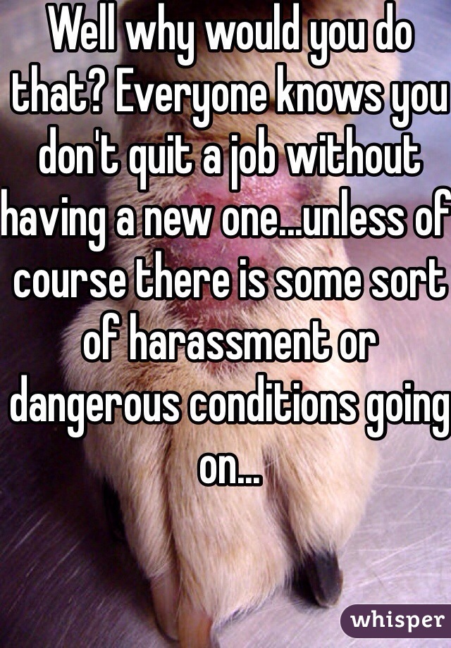 Well why would you do that? Everyone knows you don't quit a job without having a new one...unless of course there is some sort of harassment or dangerous conditions going on...