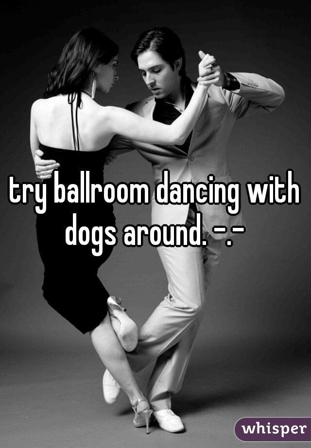 try ballroom dancing with dogs around. -.- 