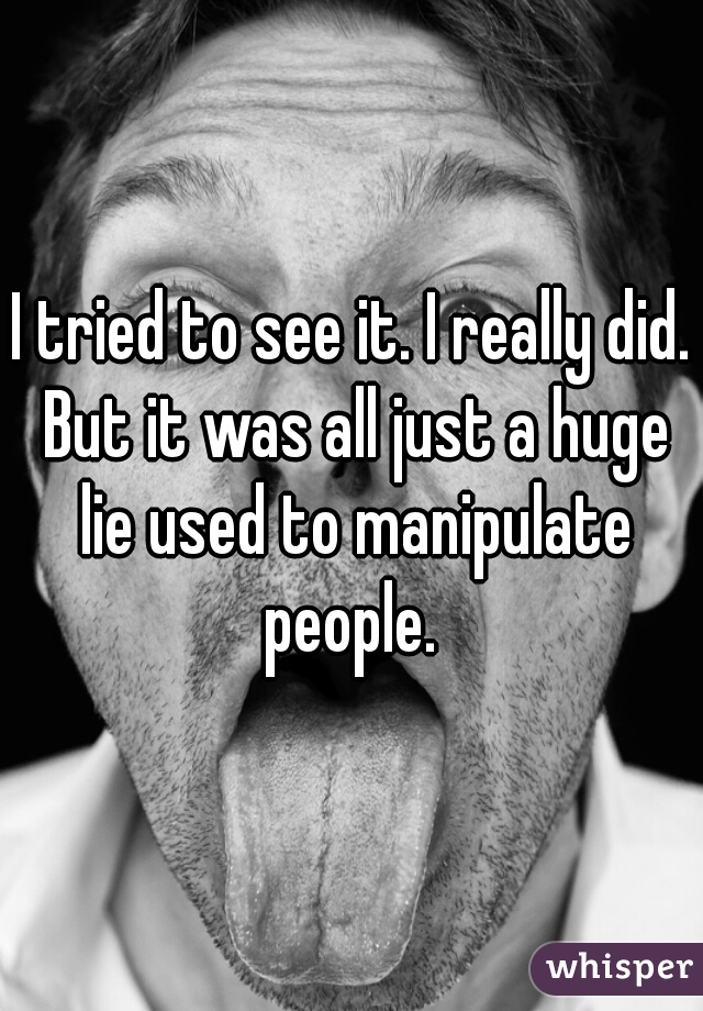 I tried to see it. I really did. But it was all just a huge lie used to manipulate people. 