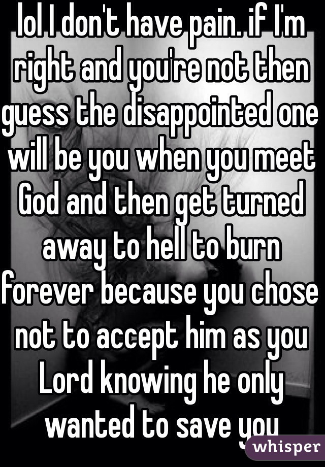 lol I don't have pain. if I'm right and you're not then guess the disappointed one will be you when you meet God and then get turned away to hell to burn forever because you chose not to accept him as you Lord knowing he only wanted to save you 