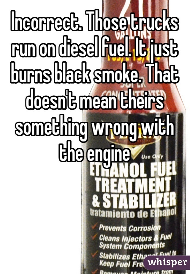 Incorrect. Those trucks run on diesel fuel. It just burns black smoke. That doesn't mean theirs something wrong with the engine 