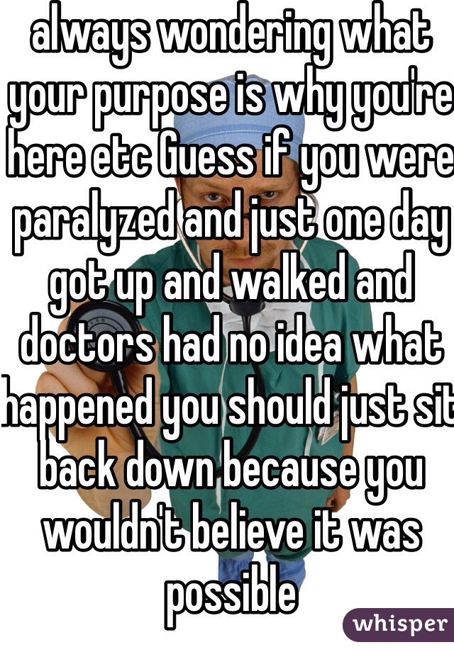 always wondering what your purpose is why you're here etc Guess if you were paralyzed and just one day got up and walked and doctors had no idea what happened you should just sit back down because you wouldn't believe it was possible 