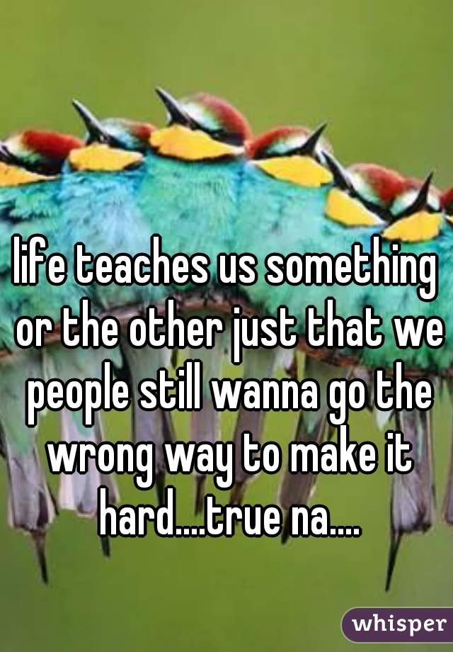 life teaches us something or the other just that we people still wanna go the wrong way to make it hard....true na....