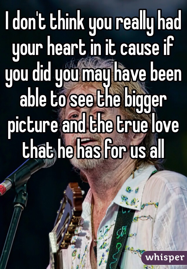 I don't think you really had your heart in it cause if you did you may have been able to see the bigger picture and the true love that he has for us all 