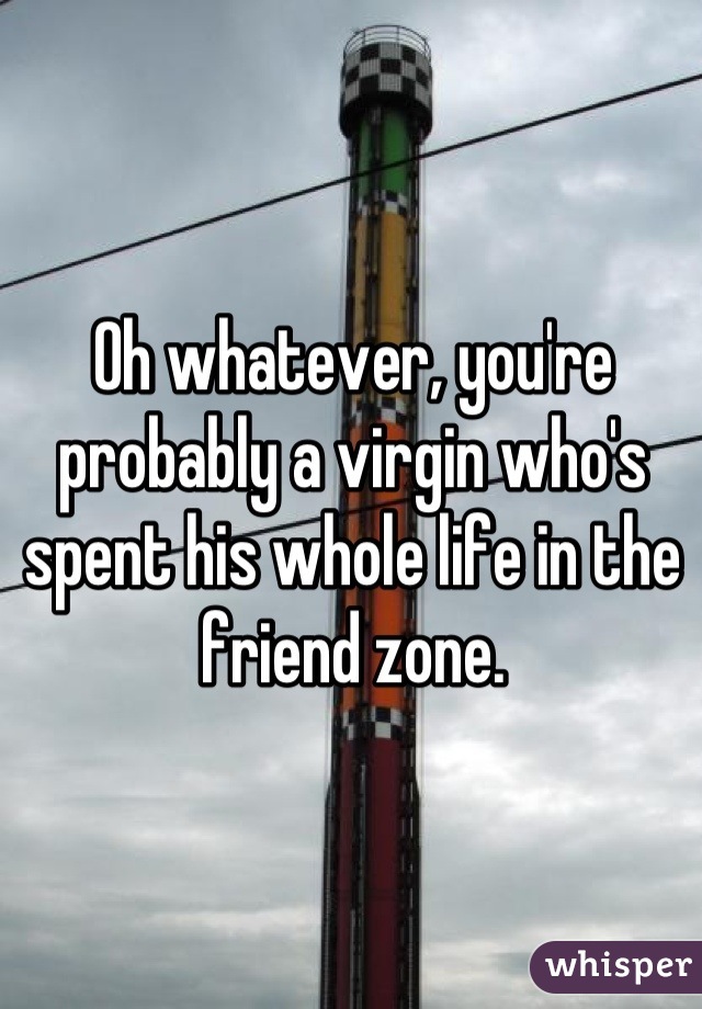 Oh whatever, you're probably a virgin who's spent his whole life in the friend zone.