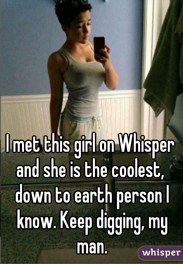 I met this girl on Whisper and she is the coolest,  down to earth person I know. Keep digging, my man.
