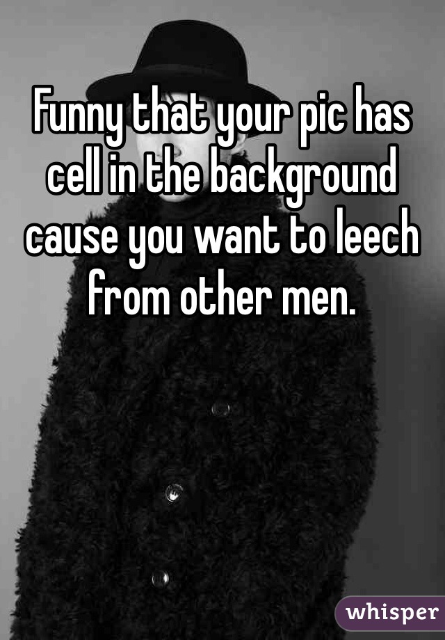 Funny that your pic has cell in the background cause you want to leech from other men. 