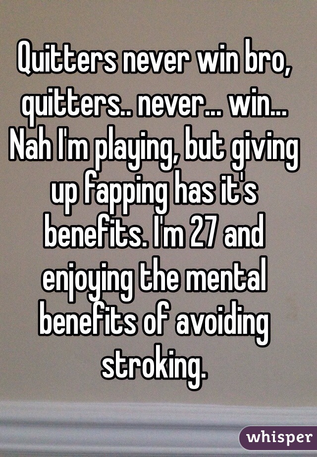 Quitters never win bro, quitters.. never... win...  Nah I'm playing, but giving up fapping has it's benefits. I'm 27 and enjoying the mental benefits of avoiding stroking.