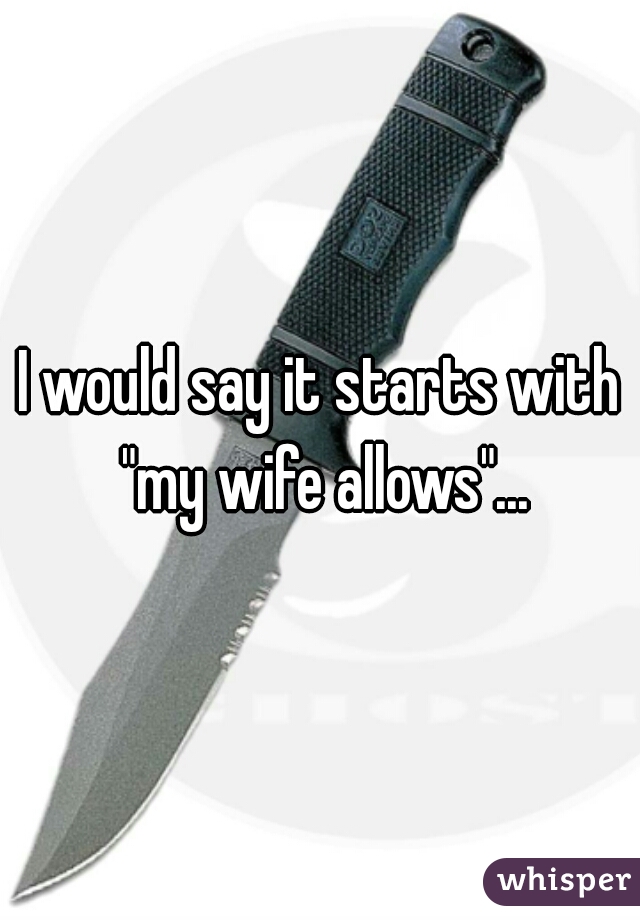 I would say it starts with "my wife allows"...