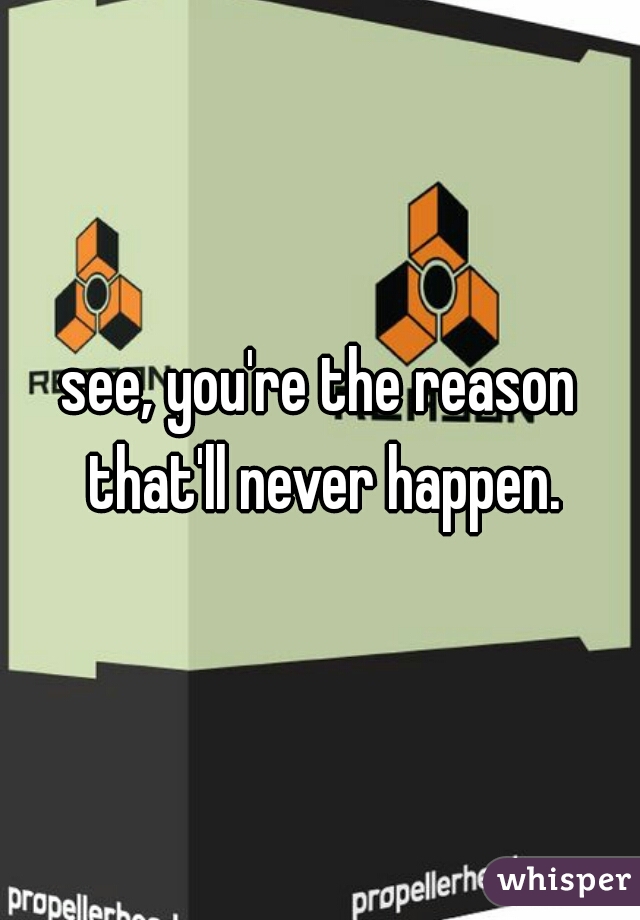 see, you're the reason that'll never happen.