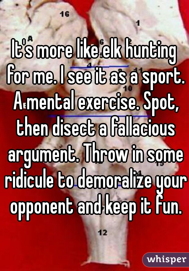 It's more like elk hunting for me. I see it as a sport. A mental exercise. Spot, then disect a fallacious argument. Throw in some ridicule to demoralize your opponent and keep it fun.