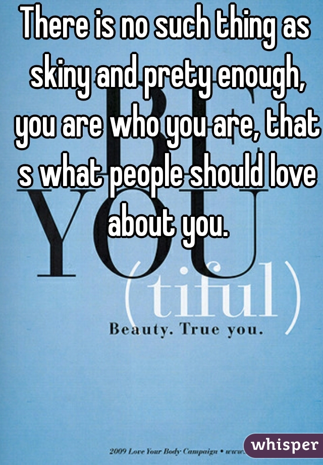 There is no such thing as skiny and prety enough, you are who you are, that s what people should love about you.