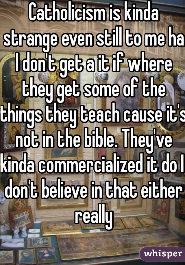 Catholicism is kinda strange even still to me ha I don't get a it if where they get some of the things they teach cause it's not in the bible. They've kinda commercialized it do I don't believe in that either really 