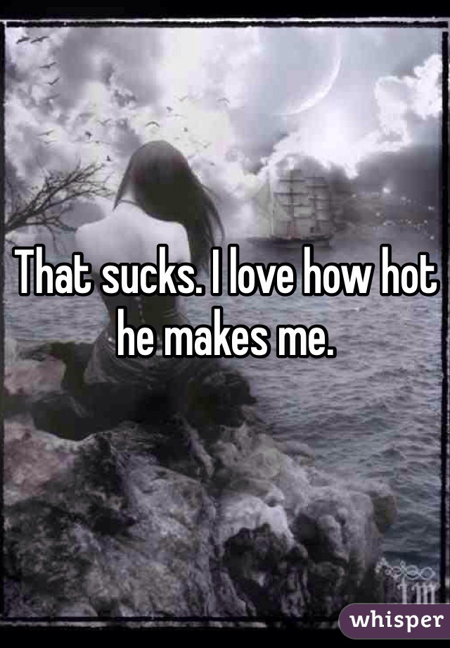 That sucks. I love how hot he makes me. 