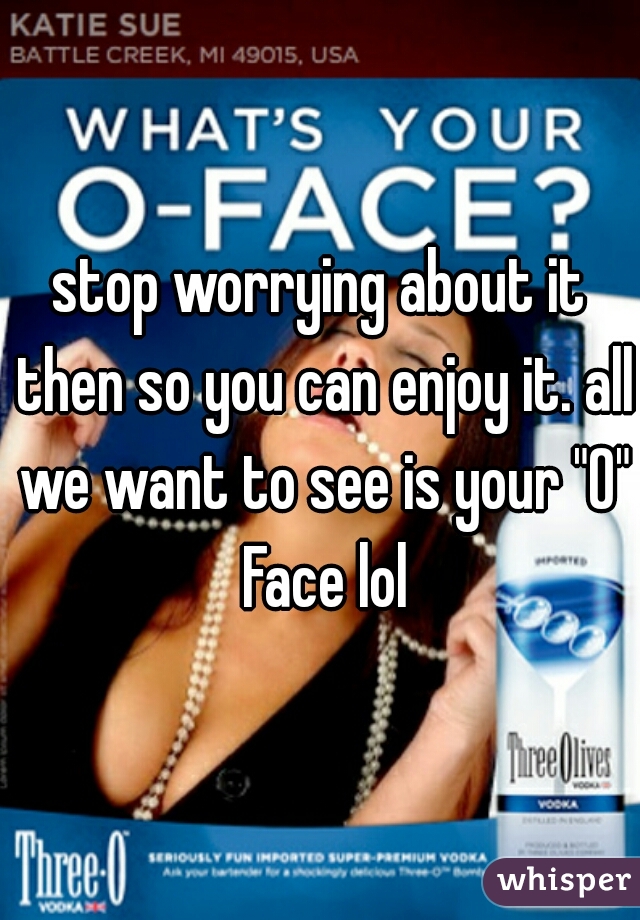 stop worrying about it then so you can enjoy it. all we want to see is your "O" Face lol