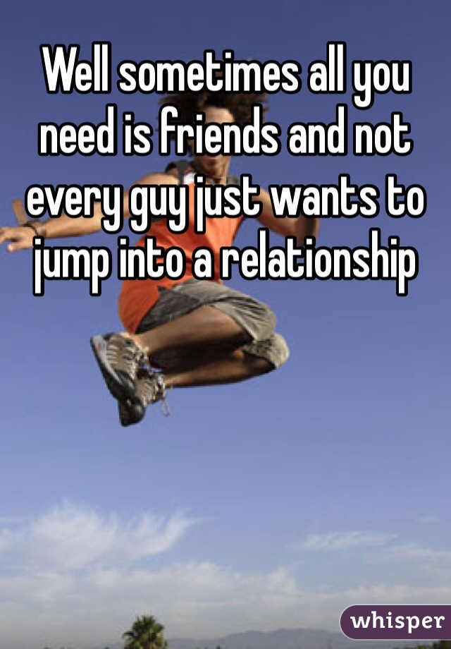 Well sometimes all you need is friends and not every guy just wants to jump into a relationship