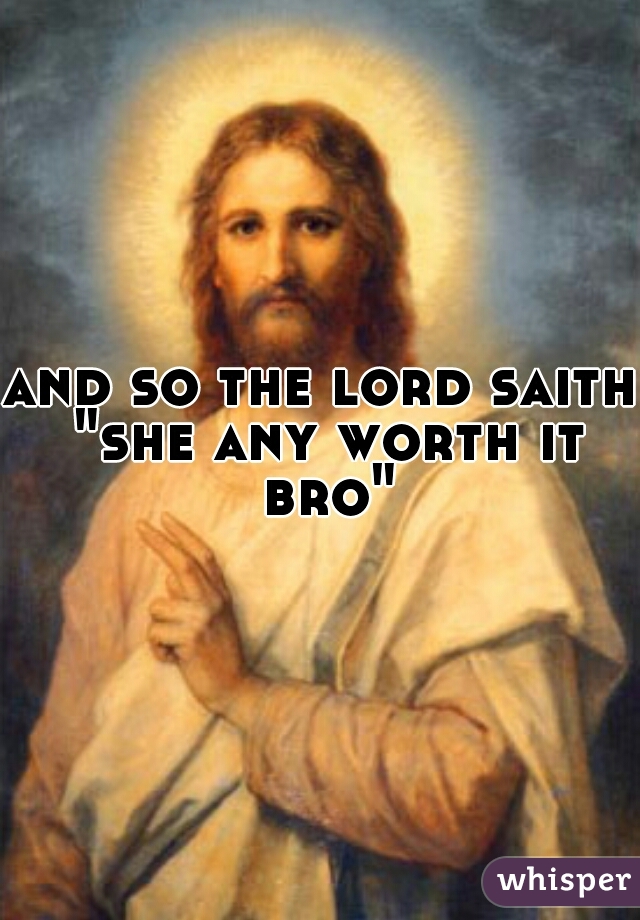 and so the lord saith "she any worth it bro"