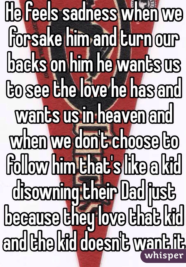 He feels sadness when we forsake him and turn our backs on him he wants us to see the love he has and wants us in heaven and when we don't choose to follow him that's like a kid disowning their Dad just because they love that kid and the kid doesn't want it 