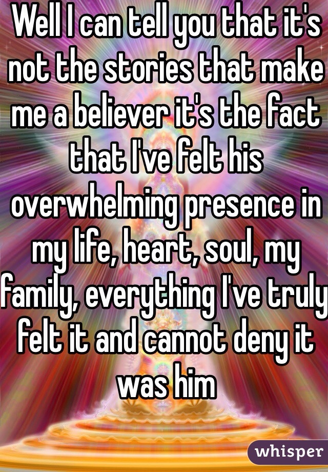 Well I can tell you that it's not the stories that make me a believer it's the fact that I've felt his overwhelming presence in my life, heart, soul, my family, everything I've truly felt it and cannot deny it was him 