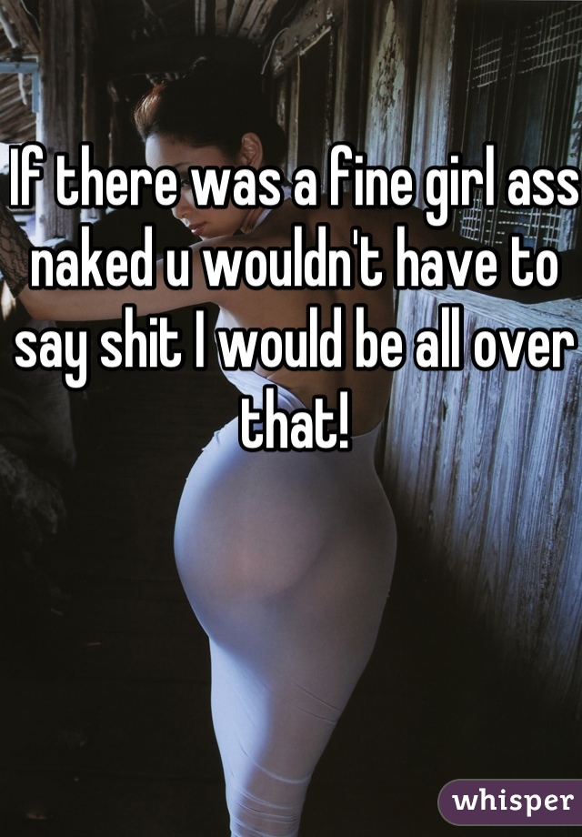 If there was a fine girl ass naked u wouldn't have to say shit I would be all over that!