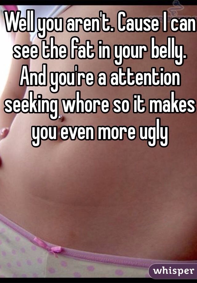 Well you aren't. Cause I can see the fat in your belly. And you're a attention seeking whore so it makes you even more ugly 