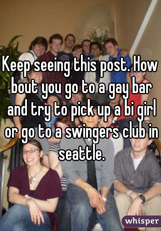 Keep seeing this post. How bout you go to a gay bar and try to pick up a bi girl or go to a swingers club in seattle.