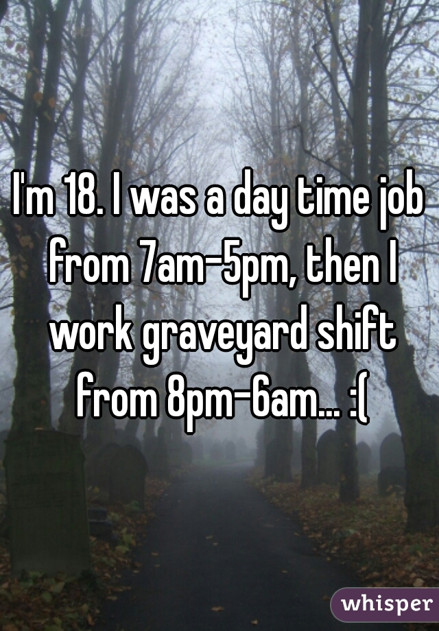 I'm 18. I was a day time job from 7am-5pm, then I work graveyard shift from 8pm-6am... :(