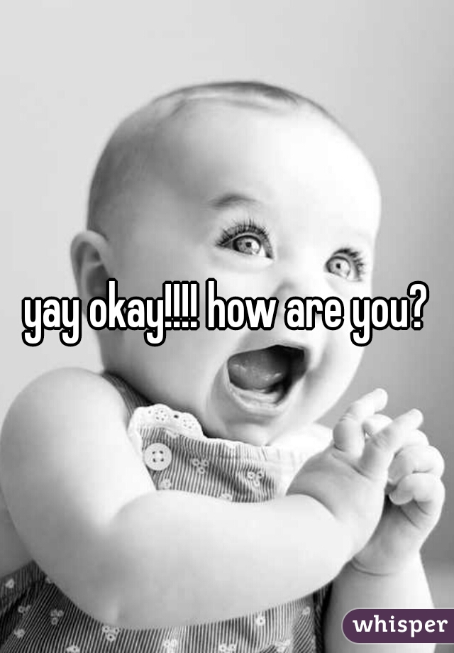 yay okay!!!! how are you?