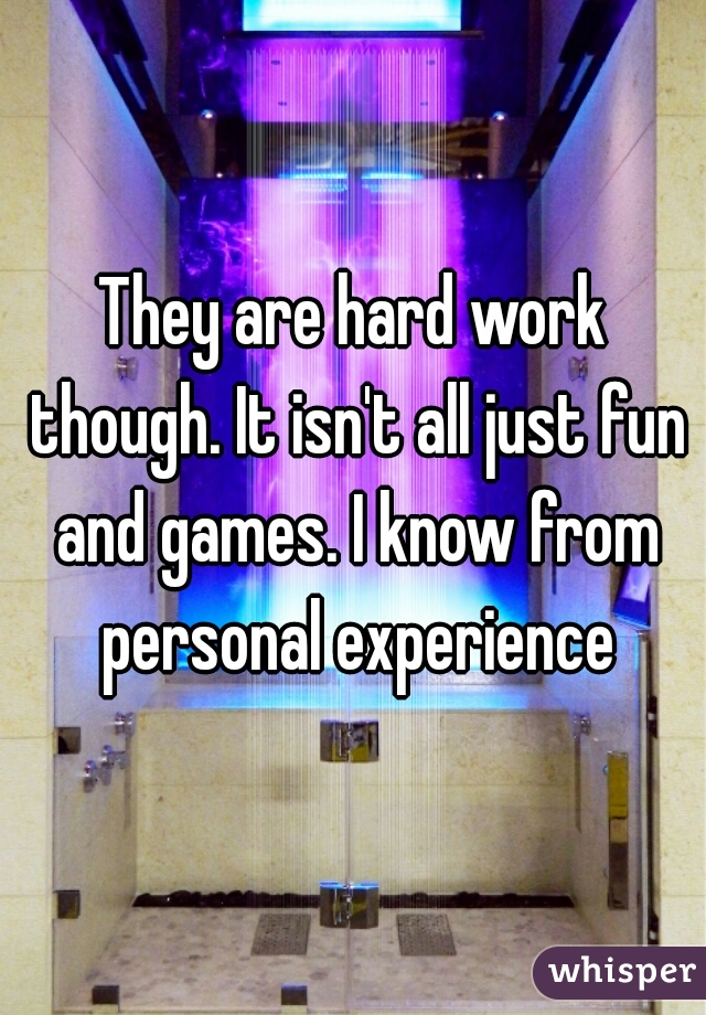 They are hard work though. It isn't all just fun and games. I know from personal experience