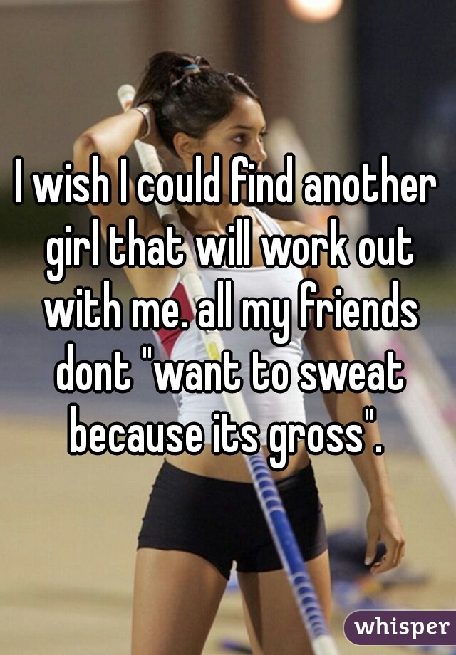 I wish I could find another girl that will work out with me. all my friends dont "want to sweat because its gross". 
