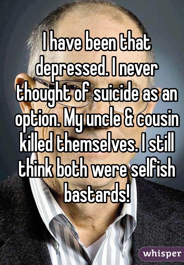 I have been that depressed. I never thought of suicide as an option. My uncle & cousin killed themselves. I still think both were selfish bastards! 