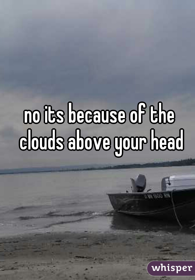 no its because of the clouds above your head