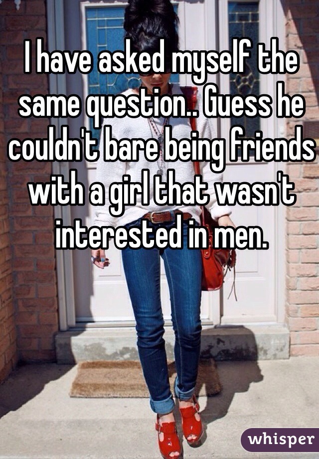 I have asked myself the same question.. Guess he couldn't bare being friends with a girl that wasn't interested in men. 