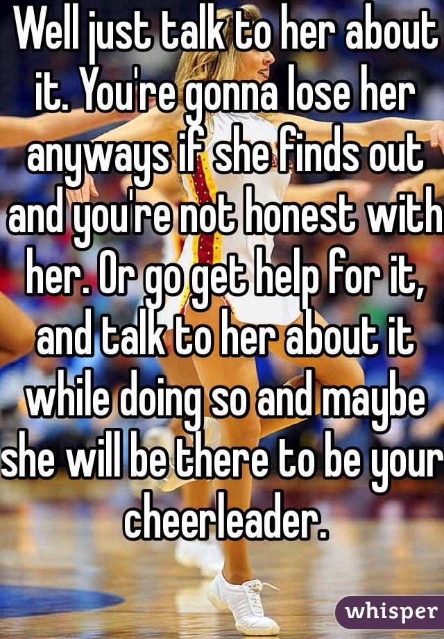 Well just talk to her about it. You're gonna lose her anyways if she finds out and you're not honest with her. Or go get help for it, and talk to her about it while doing so and maybe she will be there to be your cheerleader. 