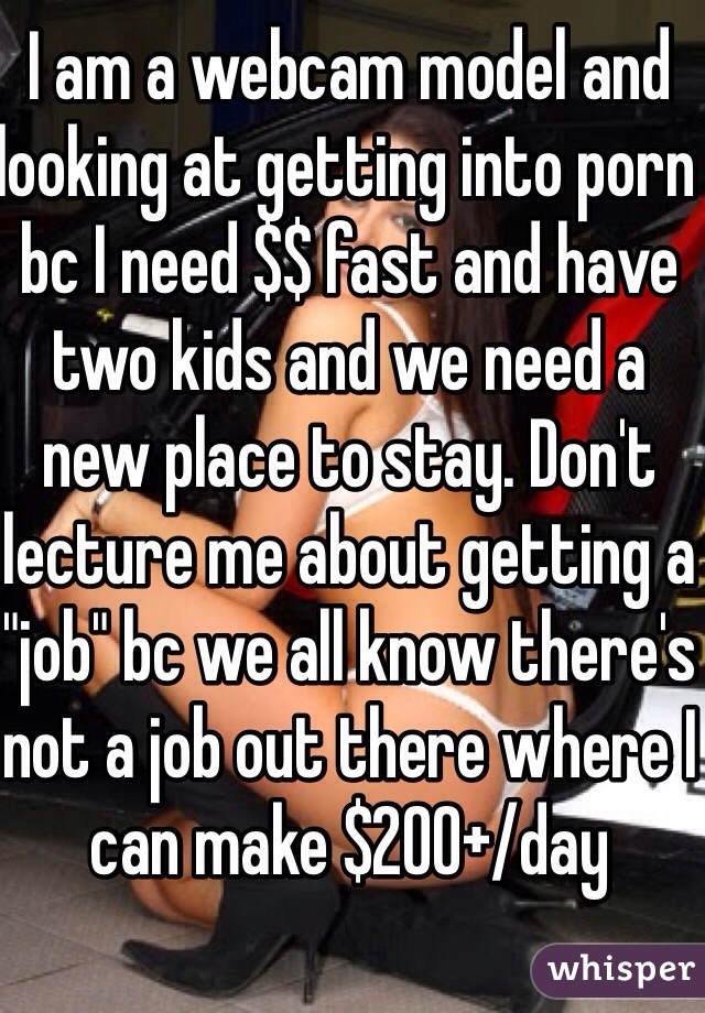 I am a webcam model and looking at getting into porn bc I need $$ fast and have two kids and we need a new place to stay. Don't lecture me about getting a "job" bc we all know there's not a job out there where I can make $200+/day 