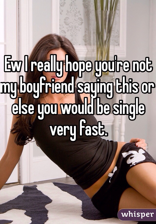 Ew I really hope you're not my boyfriend saying this or else you would be single very fast. 