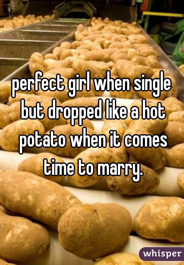 perfect girl when single but dropped like a hot potato when it comes time to marry.
