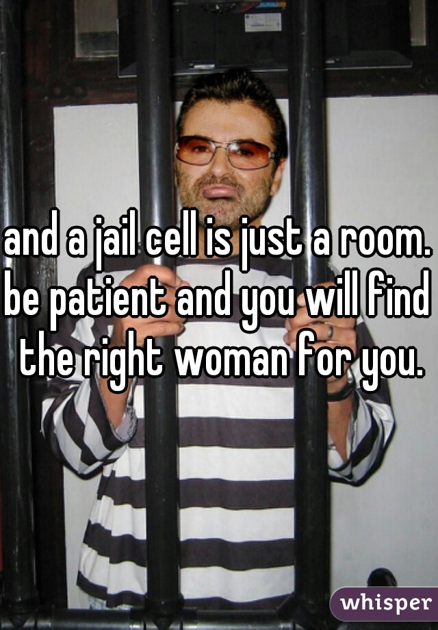 and a jail cell is just a room.

be patient and you will find the right woman for you.