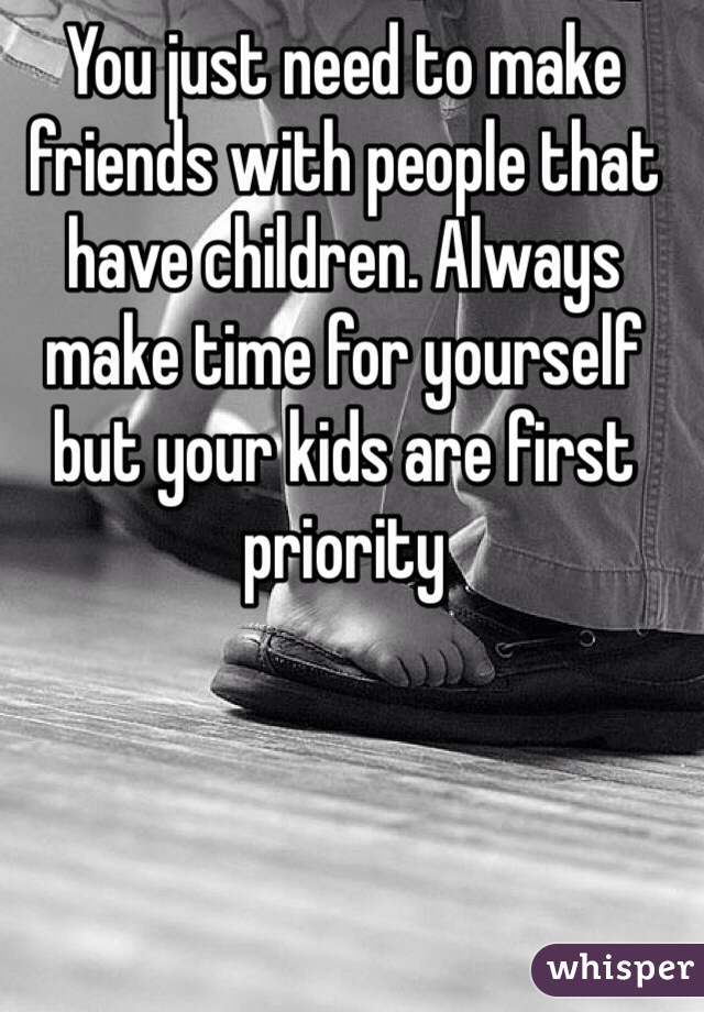 You just need to make friends with people that have children. Always make time for yourself but your kids are first priority