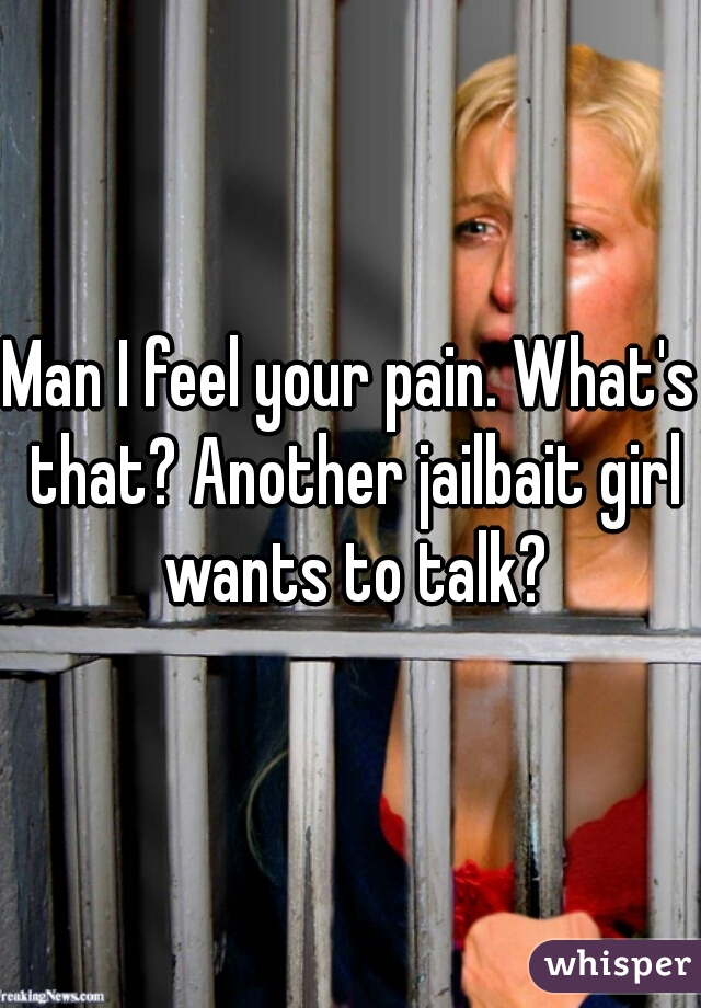 Man I feel your pain. What's that? Another jailbait girl wants to talk?