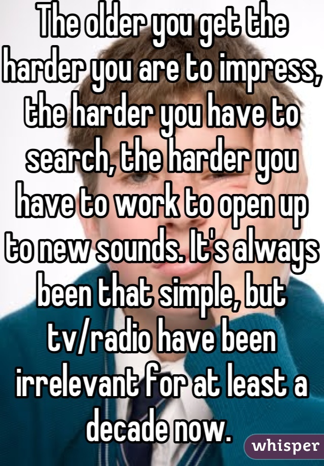 The older you get the harder you are to impress, the harder you have to search, the harder you have to work to open up to new sounds. It's always been that simple, but tv/radio have been irrelevant for at least a decade now. 