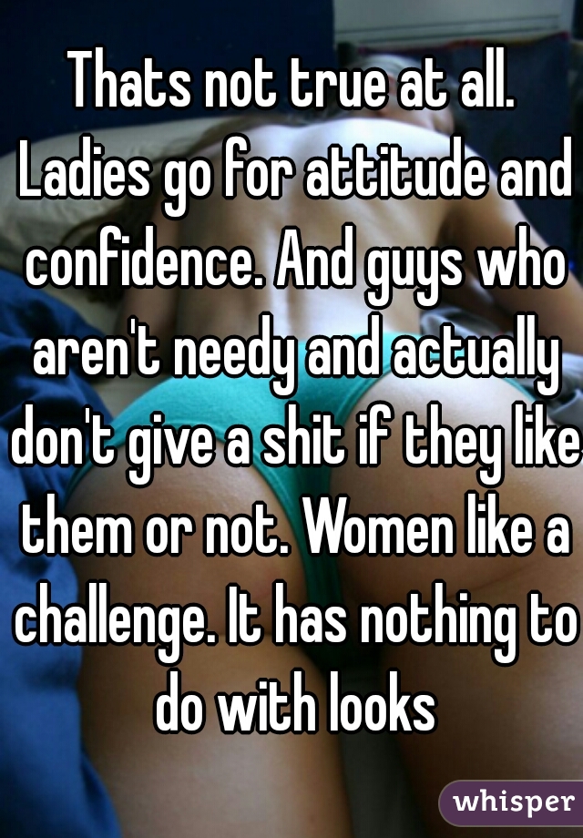 Thats not true at all. Ladies go for attitude and confidence. And guys who aren't needy and actually don't give a shit if they like them or not. Women like a challenge. It has nothing to do with looks