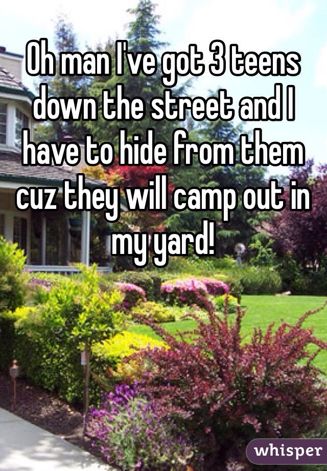 Oh man I've got 3 teens down the street and I have to hide from them cuz they will camp out in my yard! 