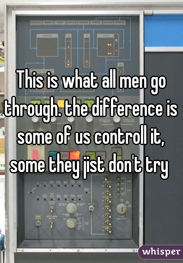 This is what all men go through. the difference is  some of us controll it,  some they jist don't try  
