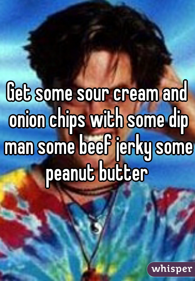 Get some sour cream and onion chips with some dip man some beef jerky some peanut butter 