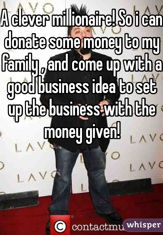A clever millionaire! So i can donate some money to my family , and come up with a good business idea to set up the business with the money given!