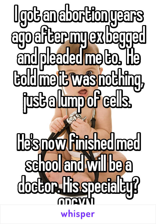 I got an abortion years ago after my ex begged and pleaded me to.  He told me it was nothing, just a lump of cells. 

He's now finished med school and will be a doctor. His specialty? OBGYN. 