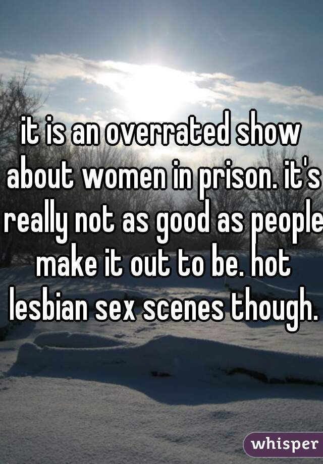 it is an overrated show about women in prison. it's really not as good as people make it out to be. hot lesbian sex scenes though.